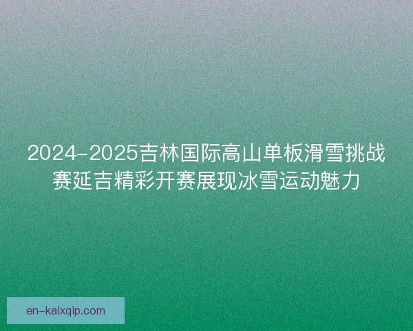 2024-2025吉林国际高山单板滑雪挑战赛延吉精彩开赛展现冰雪运动魅力